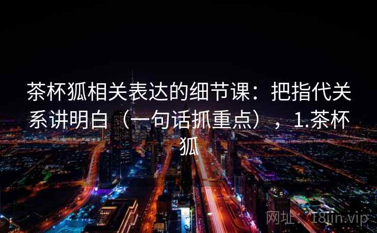 茶杯狐相关表达的细节课：把指代关系讲明白（一句话抓重点），1.茶杯狐