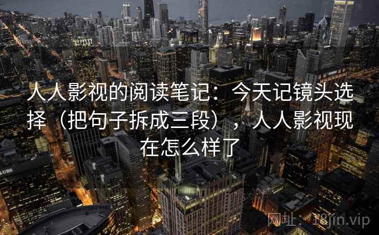 人人影视的阅读笔记:今天记镜头选择(把句子拆成三段),人人影视现在怎么样了