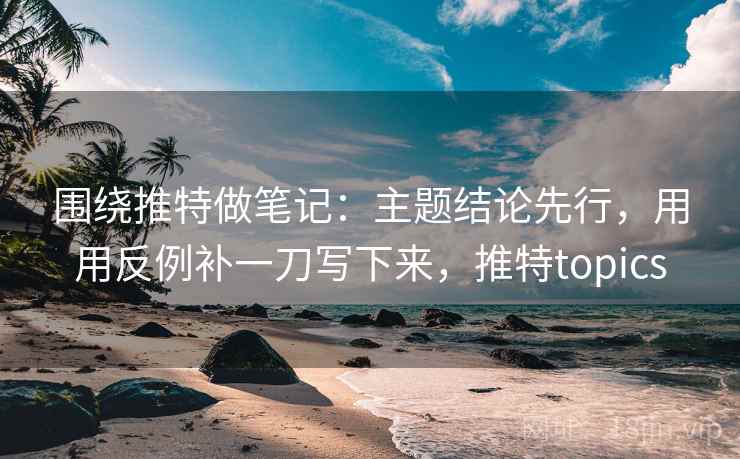 围绕推特做笔记：主题结论先行，用用反例补一刀写下来，推特topics
