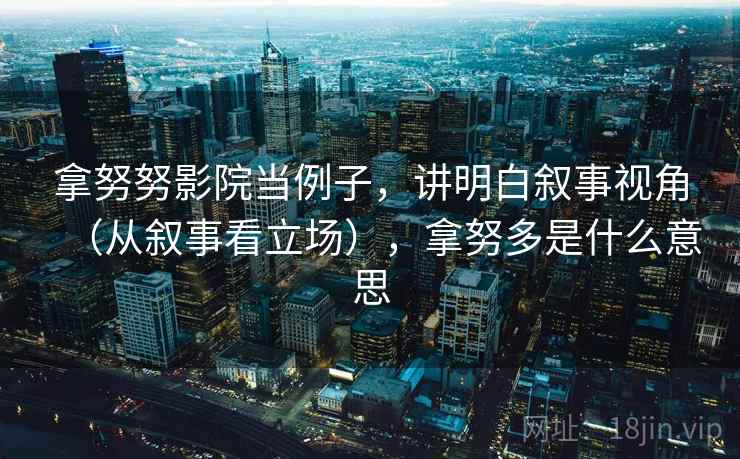 拿努努影院当例子，讲明白叙事视角（从叙事看立场），拿努多是什么意思