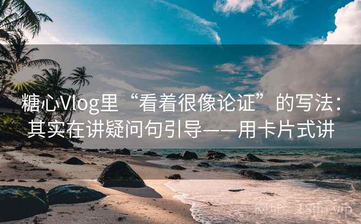 糖心Vlog里“看着很像论证”的写法：其实在讲疑问句引导——用卡片式讲