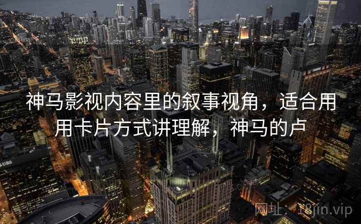 神马影视内容里的叙事视角,适合用用卡片方式讲理解,神马的卢
