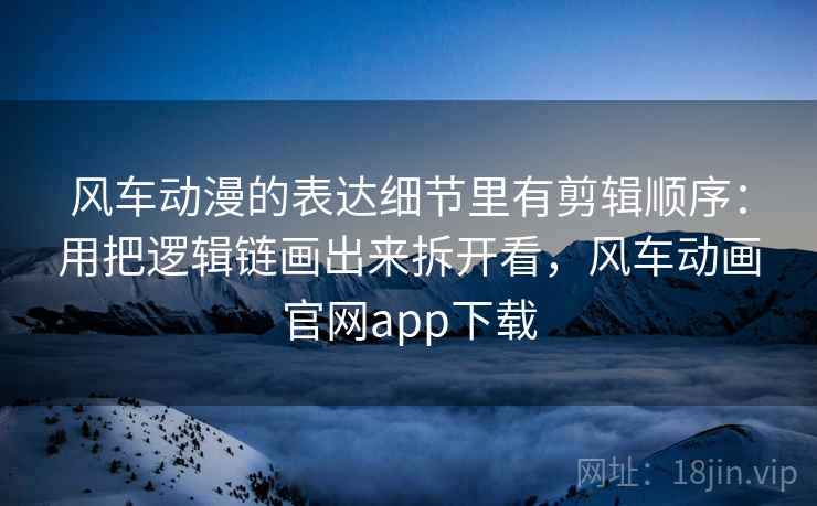 风车动漫的表达细节里有剪辑顺序：用把逻辑链画出来拆开看，风车动画官网app下载