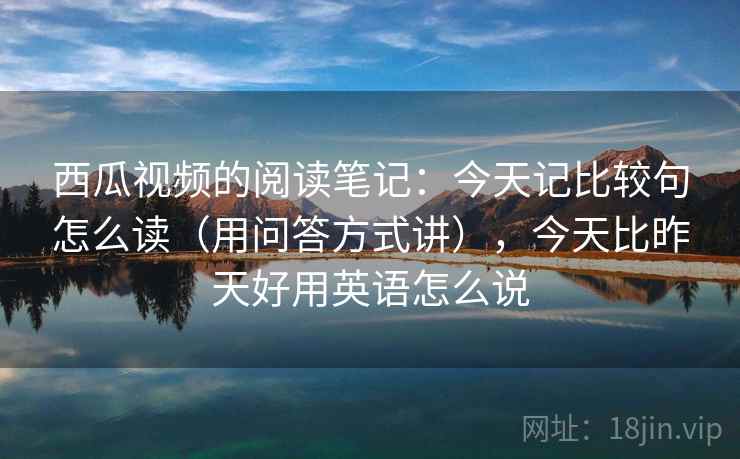 西瓜视频的阅读笔记:今天记比较句怎么读(用问答方式讲),今天比昨天好用英语怎么说 西瓜视频的阅读笔记:今天记比较句怎么读(用问答方式讲),今天比昨天好用英语怎么说