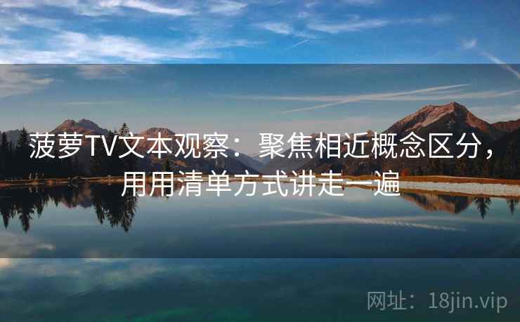 菠萝TV文本观察:聚焦相近概念区分,用用清单方式讲走一遍