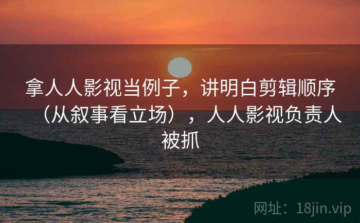 拿人人影视当例子，讲明白剪辑顺序（从叙事看立场），人人影视负责人被抓