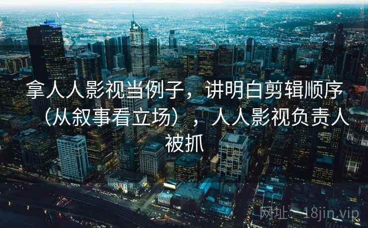 拿人人影视当例子，讲明白剪辑顺序（从叙事看立场），人人影视负责人被抓